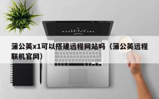 屯昌蒲公英x1可以搭建远程网站吗（蒲公英远程联机官网）